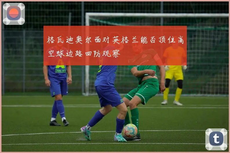 格瓦迪奥尔面对英格兰能否顶住高空球边路回防观察