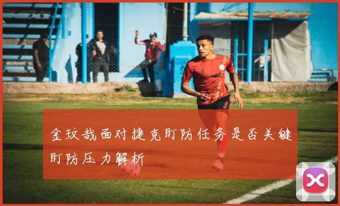 金玟哉面对捷克盯防任务是否关键盯防压力解析