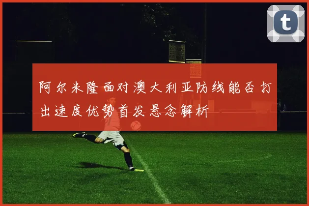阿尔米隆面对澳大利亚防线能否打出速度优势首发悬念解析