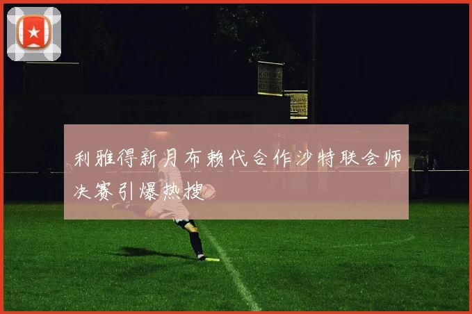 利雅得新月布赖代合作沙特联会师决赛引爆热搜