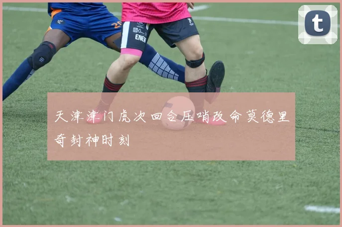 天津津门虎次回合压哨改命莫德里奇封神时刻