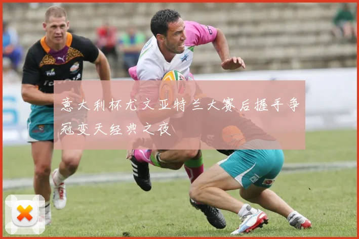 意大利杯尤文亚特兰大赛后握手争冠变天经典之夜