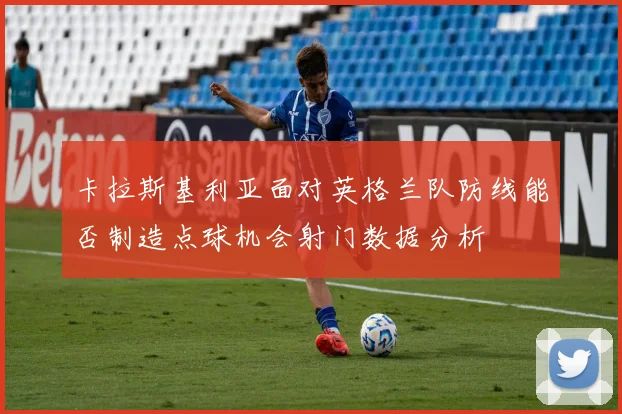 卡拉斯基利亚面对英格兰队防线能否制造点球机会射门数据分析