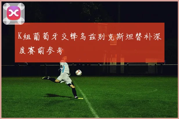 K组葡萄牙交锋乌兹别克斯坦替补深度赛前参考