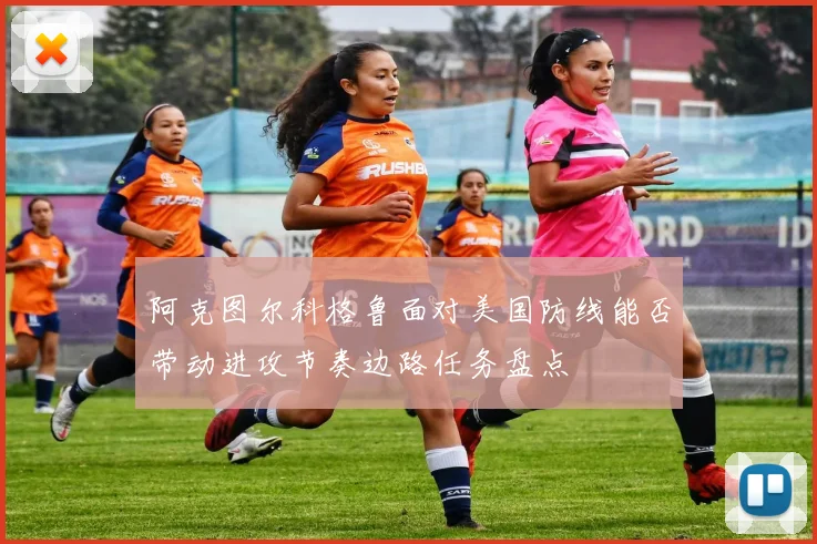阿克图尔科格鲁面对美国防线能否带动进攻节奏边路任务盘点