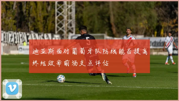 迪亚斯面对葡萄牙队防线能否提高终结效率前场支点评估