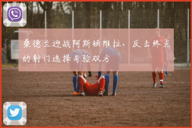 桑德兰迎战阿斯顿维拉，反击终点的射门选择考验双方