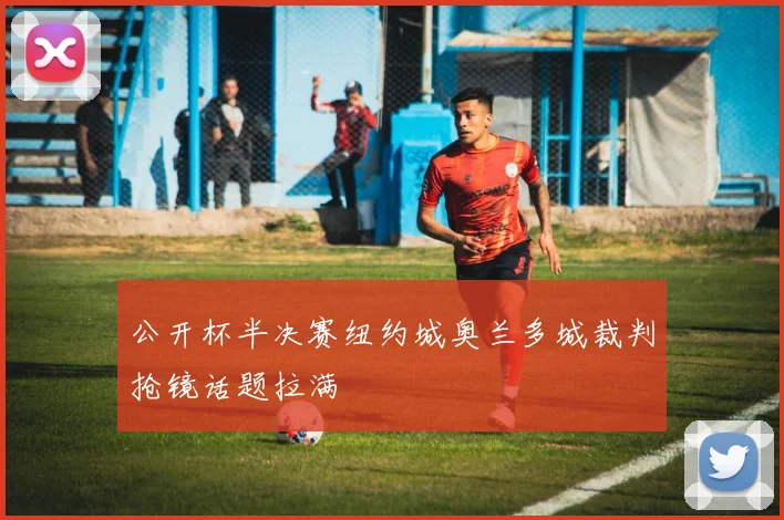 公开杯半决赛纽约城奥兰多城裁判抢镜话题拉满