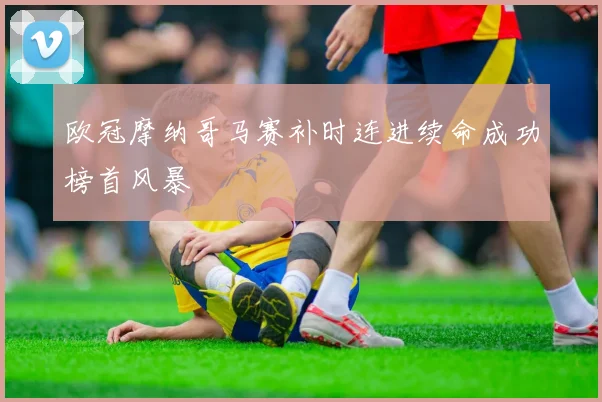 欧冠摩纳哥马赛补时连进续命成功榜首风暴