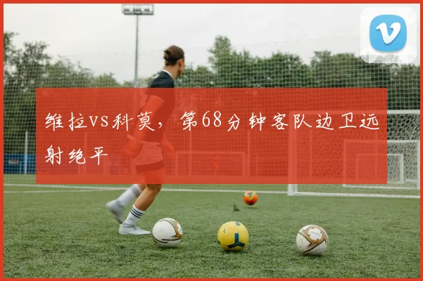 维拉vs科莫,第68分钟客队边卫远射绝平