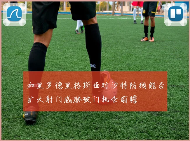加里罗德里格斯面对沙特防线能否扩大射门威胁破门机会前瞻