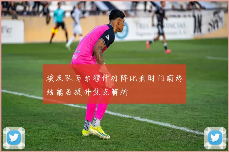 埃及队马尔穆什对阵比利时门前终结能否提升焦点解析