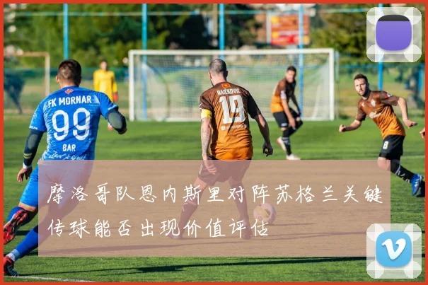 摩洛哥队恩内斯里对阵苏格兰关键传球能否出现价值评估