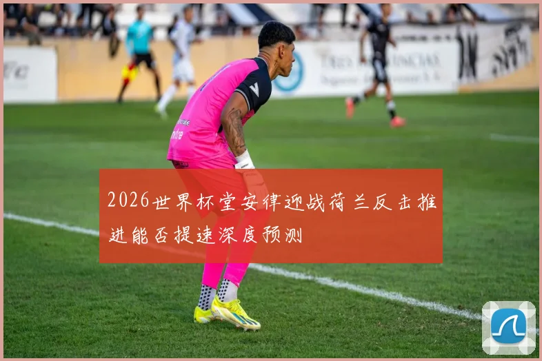 2026世界杯堂安律迎战荷兰反击推进能否提速深度预测