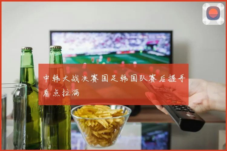中韩大战决赛国足韩国队赛后握手看点拉满