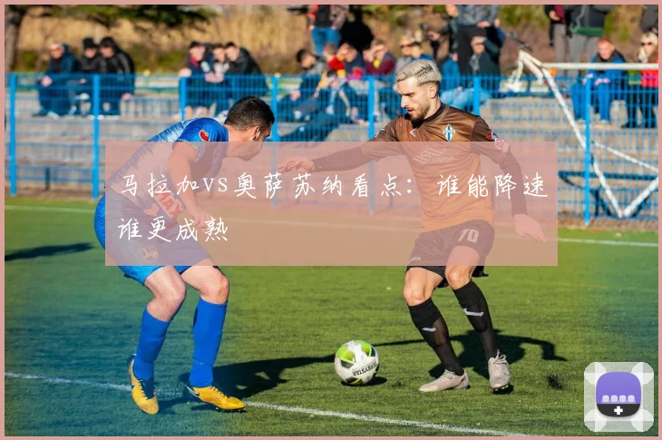 马拉加vs奥萨苏纳看点:谁能降速谁更成熟
