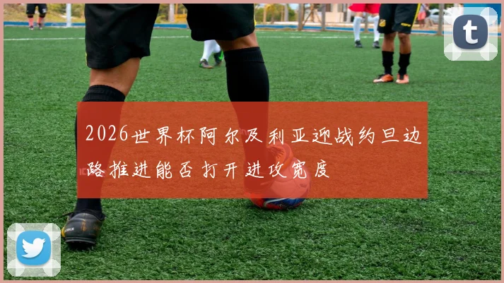 2026世界杯阿尔及利亚迎战约旦边路推进能否打开进攻宽度