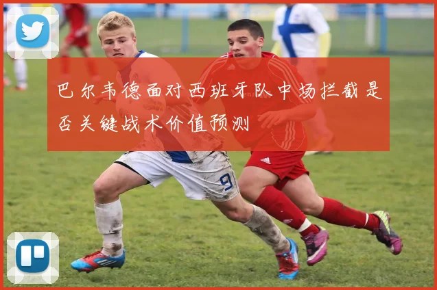 巴尔韦德面对西班牙队中场拦截是否关键战术价值预测