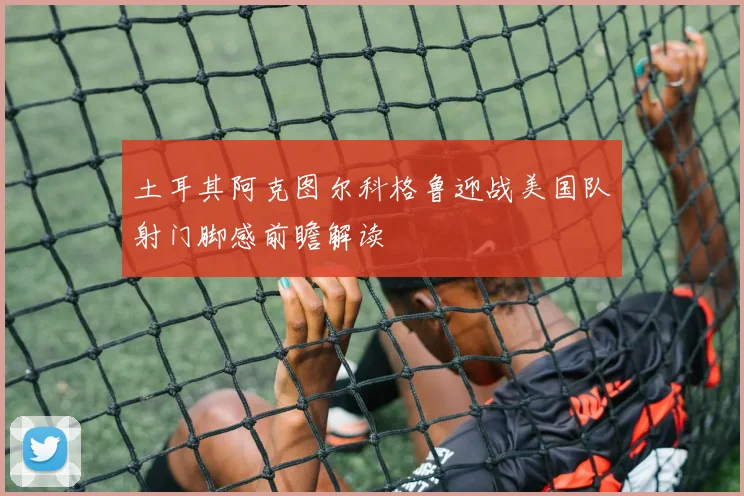 土耳其阿克图尔科格鲁迎战美国队射门脚感前瞻解读