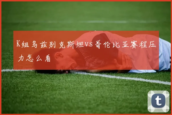K组乌兹别克斯坦vs哥伦比亚赛程压力怎么看