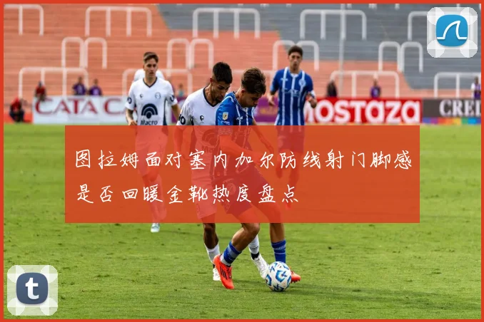 图拉姆面对塞内加尔防线射门脚感是否回暖金靴热度盘点